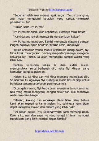 Tiraikasih Website http://kangzusi.com/
http://ebook-dewikz.com/
“Sebenarnyalah aku merasa agak segan. Terus terangnya,
aku malu mengalami kejadian yang sangat menusuk
perasaanku itu”
“Bukan salah Nyi Purba”
Nyi Purba menundukkan kepalanya. Matanya mulai basah.
“Kami datang untuk membantu mencari jalan keluar”
Nyi Purba mengangguk. Sambil mengusap matanya dengan
lengan bajunya iapun berdesis “terima kasih, mbokayu”
Ketika kemudian Wikan masuk kembali ke ruang dalam, Nyi
Mina tidak melanjutkan pertanyaan-pertanyaannya mengenai
keluarga Nyi Purba. Ia akan menunggu sampai waktu yang
lebih baik.
Bahkan kemudian ketika Ki Mina sudah selesai
membersihkan serta berbenah diri, maka Nyi Minalah yang
kemudian pergi ke pakiwan.
Malam itu, Ki Mina dan Nyi Mina memang membatasi diri.
Sementara itu agaknya Nyi Purbapun masih belum siap untuk
berbicara tentang anak-anak perempuannya.
Di tengah malam, Nyi Purba telah menjamu tamu-tamunya.
Nasi yang masih mengepul, dengan sayur dan lauk seadanya,
serta minuman hangat.
“Marilah, kakang dan mbokayu. Kami tidak tahu, bahwa
kami akan menerima tamu malam ini, sehingga kami tidak
dapat menjamu makan dan minum yang lebih baik”
“Ini sudah cukup, Nyi. Sebenarnyalah kami memang lapar.
Karena itu, nasi dan sayurnya yang hangat ini telah membuat
tubuh kami yang letih menjadi segar kembali”
 
