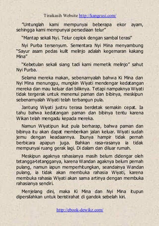 Tiraikasih Website http://kangzusi.com/
http://ebook-dewikz.com/
”Untunglah kami mempunyai beberapa ekor ayam,
sehingga kami mempunyai persediaan telur”
“Mantap sekali Nyi. Telur ceplok dengan sambal terasi”
Nyi Purba tersenyum. Sementara Nyi Mina menyambung
“Sayur asam pedas kulit melinjo adalah kegemaran kakang
Mina”
“Kebetulan sekali siang tadi kami memetik melinjo” sahut
Nyi Purba.
Selama mereka makan, sebenarnyalah bahwa Ki Mina dan
Nyi Mina menunggu, mungkin Wiyati mendengar kedatangan
mereka dan mau keluar dari biliknya. Tetapi nampaknya Wiyati
tidak tergerak untuk menemui paman dan bibinya, meskipun
sebenarnyalah Wiyati telah terbangun pula.
Jantung Wiyati justru terasa berdetak semakin cepat. Ia
tahu bahwa kedatangan paman dan bibinya tentu karena
Wikan telah mengadu kepada mereka.
Namun Wiyatipun ikut pula berharap, bahwa paman dan
bibinya itu akan dapat memberikan jalan keluar. Wiyati sudah
jemu dengan keadaannya. Ibunya hampir tidak pernah
berbicara apapun juga. Bahkan rasa-rasanya ia tidak
mempunyai ruang gerak lagi. Di dalam dan diluar rumah.
Meskipun agaknya rahasianya masih belum didengar oleh
tetangga-tetangganya, karena Wandan agaknya belum pernah
pulang, namun iapun memperhitungkan, seandainya Wandan
pulang, ia tidak akan membuka rahasia Wiyati, karena
membuka rahasia Wiyati akan sama artinya dengan membuka
rahasianya sendiri.
Menjelang dini, maka Ki Mina dan Nyi Mina itupun
dipersilahkan untuk beristirahat di gandok sebelah kiri.
 