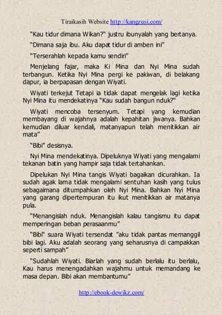Tiraikasih Website http://kangzusi.com/
http://ebook-dewikz.com/
“Kau tidur dimana Wikan?“ justru ibunyalah yang bertanya.
“Dimana saja ibu. Aku dapat tidur di amben ini”
“Terserahlah kepada kamu sendiri”
Menjelang fajar, maka Ki Mina dan Nyi Mina sudah
terbangun. Ketika Nyi Mina pergi ke pakiwan, di belakang
dapur, ia berpapasan dengan Wiyati.
Wiyati terkejut Tetapi ia tidak dapat mengelak lagi ketika
Nyi Mina itu mendekatinya “Kau sudah bangun nduk?“
Wiyati mencoba tersenyum. Tetapi yang kemudian
membayang di wajahnya adalah kepahitan jiwanya. Bahkan
kemudian diluar kendali, matanyapun telah menitikkan air
mata”
“Bibi” desisnya.
Nyi Mina mendekatinya. Dipeluknya Wiyati yang mengalami
tekanan batin yang hampir saja tidak tertahankan.
Dipelukan Nyi Mina tangis Wiyati bagaikan dicurahkan. Ia
sudah agak lama tidak mengalami sentuhan kasih yang tulus
sebagaimana ditumpahkan oleh Nyi Mina. Bahkan Nyi Mina
yang garang dipertempuran itu ikut menitikkan air matanya
pula.
“Menangislah nduk. Menangislah kalau tangismu itu dapat
memperingan beban perasaanmu”
“Bibi“ suara Wiyati tersendat ”aku tidak pantas memanggil
bibi lagi. Aku adalah seorang yang seharusnya di campakkan
seperti sampah”
“Sudahlah Wiyati. Biarlah yang sudah berlalu itu berlalu,
Kau harus menengadahkan wajahmu untuk memandang ke
masa depan. Bibi akan membantumu”
 