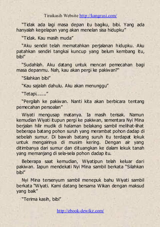 Tiraikasih Website http://kangzusi.com/
http://ebook-dewikz.com/
“Tidak ada lagi masa depan itu bagiku, bibi. Yang ada
hanyalah kegelapan yang akan menelan sisa hidupku”
“Tidak. Kau masih muda”
“Aku sendiri telah mematahkan perjalanan hidupku. Aku
patahkan sendiri tangkai kuncup yang belum kembang itu,
bibi”
“Sudahlah. Aku datang untuk mencari pemecahan bagi
masa depanmu. Nah, kau akan pergi ke pakiwan?“
“Silahkan bibi”
“Kau sajalah dahulu. Aku akan menunggu”
“Tetapi.......”
“Pergilah ke pakiwan. Nanti kita akan berbicara tentang
pemecahan persoalan”
Wiyati mengusap matanya. Ia masih terisak. Namun
kemudian Wiyati itupun pergi ke pakiwan, sementara Nyi Mina
berjalan hilir mudik di halaman belakang sambil melihat-lihat
beberapa batang pohon suruh yang merambat pohon dadap di
sebelah sumur. Di bawah batang suruh itu terdapat lekuk
untuk mengairinya di musim kering. Dengan air yang
ditimbanya dari sumur dan dituangkan ke dalam lekuk tanah
yang memanjang di sela-sela pohon dadap itu.
Beberapa saat kemudian, Wiyatipun telah keluar dari
pakiwan. Iapun mendekati Nyi Mina sambil berkata “Silahkan
bibi”
Nyi Mina tersenyum sambil menepuk bahu Wiyati sambil
berkata “Wiyati. Kami datang bersama Wikan dengan maksud
yang baik”
“Terima kasih, bibi”
 