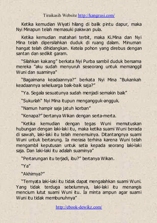 Tiraikasih Website http://kangzusi.com/
http://ebook-dewikz.com/
Ketika kemudian Wiyati hilang di balik pintu dapur, maka
Nyi Minapun telah memasuki pakiwan pula.
Ketika kemudian matahari terbit, maka Ki.Mina dan Nyi
Mina telah dipersilahkan duduk di ruang dalam. Minuman
hangat telah dihidangkan. Ketela pohon yang direbus dengan
santan dan sedikit garam.
“Silahkan kakang” berkata Nyi Purba sambil duduk bersama
mereka ”aku sudah menyuruh seseorang untuk memanggil
Wuni dan suaminya”
“Bagaimana keadaannya?” berkata Nyi Mina “Bukankah
keadaannya sekeluarga baik-baik saja?”
“Ya. Segala sesuatunya sudah menjadi semakin baik”
“Sukurlah“ Nyi Mina itupun mengangguk-angguk.
“Namun hampir saja jatuh korban”
“Kenapa?” bertanya Wikan dengan serta-merta.
“Ketika kemudian dengan tegas Wuni memutuskan
hubungan dengan laki-laki itu, maka ketika suami Wuni berada
di sawah, laki-laki itu telah menemuinya. Ditantangnya suami
Wuni untuk bertarung. Ia merasa terhina karena Wuni telah
mengambil keputusan untuk setia kepada seorang laki-laki
saja. Dan laki-laki itu adalah suaminya”
“Pertarungan itu terjadi, ibu?” bertanya Wikan.
“Ya”
“Akhirnya?”
“Ternyata laki-laki itu tidak dapat mengalahkan suami Wuni.
Yang tidak terduga sebelumnya, laki-laki itu menangis
mencium lutut suami Wuni itu. Ia minta ampun agar suami
Wuni itu tidak membunuhnya”
 