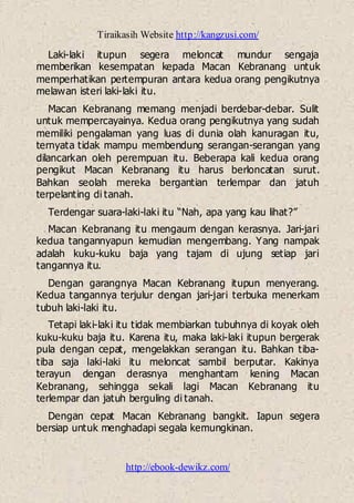 Tiraikasih Website http://kangzusi.com/
http://ebook-dewikz.com/
Laki-laki itupun segera meloncat mundur sengaja
memberikan kesempatan kepada Macan Kebranang untuk
memperhatikan pertempuran antara kedua orang pengikutnya
melawan isteri laki-laki itu.
Macan Kebranang memang menjadi berdebar-debar. Sulit
untuk mempercayainya. Kedua orang pengikutnya yang sudah
memiliki pengalaman yang luas di dunia olah kanuragan itu,
ternyata tidak mampu membendung serangan-serangan yang
dilancarkan oleh perempuan itu. Beberapa kali kedua orang
pengikut Macan Kebranang itu harus berloncatan surut.
Bahkan seolah mereka bergantian terlempar dan jatuh
terpelanting di tanah.
Terdengar suara-laki-laki itu “Nah, apa yang kau lihat?”
Macan Kebranang itu mengaum dengan kerasnya. Jari-jari
kedua tangannyapun kemudian mengembang. Yang nampak
adalah kuku-kuku baja yang tajam di ujung setiap jari
tangannya itu.
Dengan garangnya Macan Kebranang itupun menyerang.
Kedua tangannya terjulur dengan jari-jari terbuka menerkam
tubuh laki-laki itu.
Tetapi laki-laki itu tidak membiarkan tubuhnya di koyak oleh
kuku-kuku baja itu. Karena itu, maka laki-laki itupun bergerak
pula dengan cepat, mengelakkan serangan itu. Bahkan tiba-
tiba saja laki-laki itu meloncat sambil berputar. Kakinya
terayun dengan derasnya menghantam kening Macan
Kebranang, sehingga sekali lagi Macan Kebranang itu
terlempar dan jatuh berguling di tanah.
Dengan cepat Macan Kebranang bangkit. Iapun segera
bersiap untuk menghadapi segala kemungkinan.
 