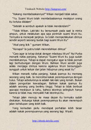Tiraikasih Website http://kangzusi.com/
http://ebook-dewikz.com/
“Kakang membebaskannya?” Wikan menjadi tidak sabar.
“Ya. Suami Wuni telah membebaskannya meskipun orang
itu terluka didalam”
“Setelah ia sembuh apakah ia tidak mendendam?”
“Tidak Wikan. Laki-laki itu bersumpah pada saat ia minta
ampun, untuk melakukan apa saja perintah suami Wuni itu.
Ternyata ia menepati janjinya. Ia telah memperlakukan dirinya
sendiri seperti seorang budak bagi suami Wuni itu”
“Akal yang licik “ gumam Wikan.
“Kenapa? Ia justru telah merendahkan dirinya”
“Cara agar ia tetap dekat dengan mbokayu Wuni” Nyi Purba
menarik nafas panjang. Katanya “Suami Wuni itu juga sudah
memikirkannya. Tetapi ia dapat mengatur agar ia tidak pernah
lagi berhubungan dengan Wuni. Bahkan Wuni sendiri juga
selalu menjaga dirinya karena agaknya Wuni bersungguh-
sungguh untuk keluar dari jalan hidupnya yang sesat itu”
Wikan menarik nafas panjang. Kakak iparnya itu memang
seorang yang baik. Ia mencintai kakak perempuannya dengan
tulus. Tetapi sebelumnya ia adalah laki-laki yang lemah. Bukan
dalam pengertian kewadagan. Bahkan kakak iparnya itu
adalah seorang yang berilmu tinggi. Tetapi ia tidak berbuat
apa-apa meskipun ia tahu, bahwa isterinya selingkuh hanya
karena ia tidak mau menyakiti hati isterinya itu.
Tetapi jalan menuju ke masa depan itu ternyata sudah
diratakan. Keluarga kakak perempuannya itu akan menempuh
jalan kehidupan yang lebih baik.
Yang kemudian perlu mendapat perhatian lebih besar
adalah kakak perempuannya yang seorang lagi. Wiyati.
 