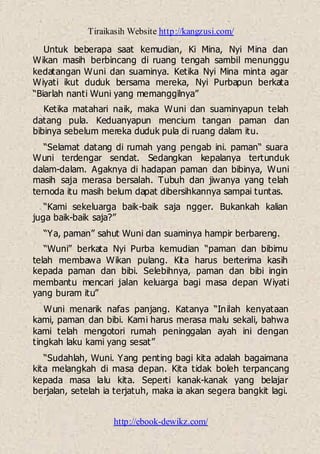 Tiraikasih Website http://kangzusi.com/
http://ebook-dewikz.com/
Untuk beberapa saat kemudian, Ki Mina, Nyi Mina dan
Wikan masih berbincang di ruang tengah sambil menunggu
kedatangan Wuni dan suaminya. Ketika Nyi Mina minta agar
Wiyati ikut duduk bersama mereka, Nyi Purbapun berkata
“Biarlah nanti Wuni yang memanggilnya”
Ketika matahari naik, maka Wuni dan suaminyapun telah
datang pula. Keduanyapun mencium tangan paman dan
bibinya sebelum mereka duduk pula di ruang dalam itu.
“Selamat datang di rumah yang pengab ini. paman“ suara
Wuni terdengar sendat. Sedangkan kepalanya tertunduk
dalam-dalam. Agaknya di hadapan paman dan bibinya, Wuni
masih saja merasa bersalah. Tubuh dan jiwanya yang telah
ternoda itu masih belum dapat dibersihkannya sampai tuntas.
“Kami sekeluarga baik-baik saja ngger. Bukankah kalian
juga baik-baik saja?”
“Ya, paman” sahut Wuni dan suaminya hampir berbareng.
“Wuni” berkata Nyi Purba kemudian “paman dan bibimu
telah membawa Wikan pulang. Kita harus berterima kasih
kepada paman dan bibi. Selebihnya, paman dan bibi ingin
membantu mencari jalan keluarga bagi masa depan Wiyati
yang buram itu”
Wuni menarik nafas panjang. Katanya “Inilah kenyataan
kami, paman dan bibi. Kami harus merasa malu sekali, bahwa
kami telah mengotori rumah peninggalan ayah ini dengan
tingkah laku kami yang sesat”
“Sudahlah, Wuni. Yang penting bagi kita adalah bagaimana
kita melangkah di masa depan. Kita tidak boleh terpancang
kepada masa lalu kita. Seperti kanak-kanak yang belajar
berjalan, setelah ia terjatuh, maka ia akan segera bangkit lagi.
 