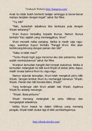 Tiraikasih Website http://kangzusi.com/
http://ebook-dewikz.com/
Anak itu tidak boleh berhenti belajar sehingga ia benar-benar
mampu berjalan dengan tegak” sahut Nyi Mina.
“Ya, bibi”
“Nah, bukankah sebaiknya kita berbicara pula dengan
Wiyati sekarang?“
Wuni itupun berpaling kepada ibunya. Namun ibunya
berkata “Kau sajalah yang memanggilnya, Wuni”
Wuni menarik nafas panjang. Ketika ia masih saja ragu-
ragu, suaminya itupun berkata ”Panggil Wuni. Kita akan
berbincang-bincang dengan paman dan bibi”
“Kalau ia tidak mau?“
“Tentu Wiyati ingin juga menemui aku dan pamanmu. Kami
sudah merindukannya” sahut Nyi Mina
Wunipun kemudian bangkit dari tempat duduknya. Ketika ia
kemudian melangkah ke bilik kecil Wiyati di dekat pintu dapur,
masih terasa bahwa Wuni itu ragu-ragu.
Namun sejenak kemudian, Wuni telah mengetuk pintu bilik
Wiyati. Dengan lembut Wuni itu memanggil namanya “Wiyati.
Wiyati. Paman dan bibi berada disini, Wiyati”
Yang terdengar oleh Wuni adalah isak Wiyati. Agaknya
Wiyati itu sedang menangis.
“Wiyati. Buka pintumu”
Wiyati memang melangkah ke pintu biliknya dan
mengangkat selaraknya.
ketika Wuni masuk ke dalam biliknya yang memang
pengab, Wiyati telah duduk lagi di bibir pembaringannya.
 