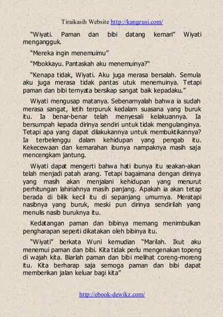 Tiraikasih Website http://kangzusi.com/
http://ebook-dewikz.com/
“Wiyati. Paman dan bibi datang kemari” Wiyati
mengangguk.
“Mereka ingin menemuimu”
“Mbokkayu. Pantaskah aku menemuinya?“
“Kenapa tidak, Wiyati. Aku juga merasa bersalah. Semula
aku juga merasa tidak pantas utuk menemuinya. Tetapi
paman dan bibi ternyata bersikap sangat baik kepadaku.”
Wiyati mengusap matanya. Sebenarnyalah bahwa ia sudah
merasa sangat, letih terpuruk kedalam suasana yang buruk
itu. Ia benar-benar telah menyesali kelakuannya. Ia
bersumpah kepada dirinya sendiri untuk tidak mengulanginya.
Tetapi apa yang dapat dilakukannya untuk membuktikannya?
Ia terbelenggu dalam kehidupan yang pengab itu.
Kekecewaan dan kemarahan ibunya nampaknya masih saja
mencengkam jantung.
Wiyati dapat mengerti bahwa hati ibunya itu seakan-akan
telah menjadi patah arang. Tetapi bagaimana dengan dirinya
yang masih akan menjalani kehidupan yang menurut
perhitungan lahiriahnya masih panjang. Apakah ia akan tetap
berada di bilik kecil itu di sepanjang umurnya. Meratapi
nasibnya yang buruk, meski pun dirinya sendirilah yang
menulis nasib buruknya itu.
Kedatangan paman dan bibinya memang menimbulkan
pengharapan seperti dikatakan oleh bibinya itu.
“Wiyati” berkata Wuni kemudian “Marilah. Ikut aku
menemui paman dan bibi. Kita tidak perlu mengenakan topeng
di wajah kita. Biarlah paman dan bibi melihat coreng-moreng
itu. Kita berharap saja semoga paman dan bibi dapat
memberikan jalan keluar bagi kita”
 