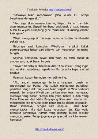 Tiraikasih Website http://kangzusi.com/
http://ebook-dewikz.com/
“Mbokayu telah menemukan jalan keluar itu. Tetapi
bagaimana dengan aku”
“Kau juga akan menemukannya, Wiyati. Paman dan bibi
akan membantu. Seperti tembang anak-anak di saat terang
bulan itu Wiyati. Mumpung gede rembulane. Mumpung jembar
kalangane”
Wiyati mengusap air matanya. Iapun kemudian membenahi
pakaiannya.
Beberapa saat kemudian Wiyatipun mengikut kakak
perempuannya keluar dari biliknya dan melangkah ke ruang
tengah.
Sejenak kemudian, Wiyati dan Wuni itu telah duduk di
amben yang agak besar itu pula.
“Wiyati” berkata Ki Mina kemudian “Ada sesuatu yang ingin
aku katakan kepadamu, kepada Nyi Purba serta kepada Wuni
berdua”
Ruangan itupun kemudian menjadi hening.
“Aku sudah mendengar tentang keadaan rumah ini
sepeninggal Adi Purba. Aku sudah mendengar peristiwa-
peristiwa yang tidak diinginkan telah terjadi“ Ki Mina berhenti
sejenak. Sementara Wiyati dan bahkan Wuni telah mengusap
matanya yang basah “Tetapi kita yakin bahwa Tuhan Yang
Maha Pemurah dan Maha Penyayang tidak akan sampai hati
melepaskan kita tersuruk lebih parah lagi ke dalam kegelapan.
Itulah sebabnya, dengan cara apapun, Tuhan telah
mengentaskan kita dari kuasa kegelapan itu. Kita wajib
bersukur karenanya. Namun yang penting, bukan sekedar
mengucap sukur. Tetapi juga apa yang sebaiknya kita lakukan
kemudian”
 