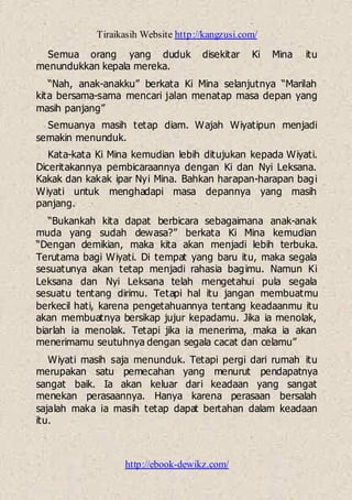 Tiraikasih Website http://kangzusi.com/
http://ebook-dewikz.com/
Semua orang yang duduk disekitar Ki Mina itu
menundukkan kepala mereka.
“Nah, anak-anakku” berkata Ki Mina selanjutnya “Marilah
kita bersama-sama mencari jalan menatap masa depan yang
masih panjang”
Semuanya masih tetap diam. Wajah Wiyatipun menjadi
semakin menunduk.
Kata-kata Ki Mina kemudian lebih ditujukan kepada Wiyati.
Diceritakannya pembicaraannya dengan Ki dan Nyi Leksana.
Kakak dan kakak ipar Nyi Mina. Bahkan harapan-harapan bagi
Wiyati untuk menghadapi masa depannya yang masih
panjang.
“Bukankah kita dapat berbicara sebagaimana anak-anak
muda yang sudah dewasa?” berkata Ki Mina kemudian
“Dengan demikian, maka kita akan menjadi lebih terbuka.
Terutama bagi Wiyati. Di tempat yang baru itu, maka segala
sesuatunya akan tetap menjadi rahasia bagimu. Namun Ki
Leksana dan Nyi Leksana telah mengetahui pula segala
sesuatu tentang dirimu. Tetapi hal itu jangan membuatmu
berkecil hati, karena pengetahuannya tentang keadaanmu itu
akan membuatnya bersikap jujur kepadamu. Jika ia menolak,
biarlah ia menolak. Tetapi jika ia menerima, maka ia akan
menerimamu seutuhnya dengan segala cacat dan celamu”
Wiyati masih saja menunduk. Tetapi pergi dari rumah itu
merupakan satu pemecahan yang menurut pendapatnya
sangat baik. Ia akan keluar dari keadaan yang sangat
menekan perasaannya. Hanya karena perasaan bersalah
sajalah maka ia masih tetap dapat bertahan dalam keadaan
itu.
 