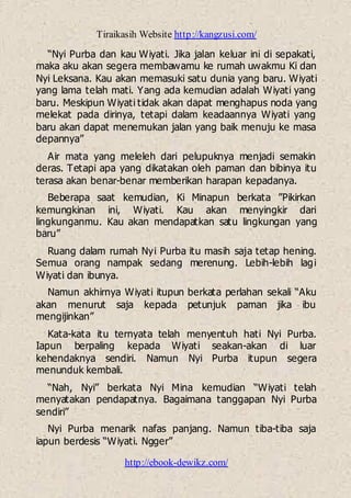 Tiraikasih Website http://kangzusi.com/
http://ebook-dewikz.com/
“Nyi Purba dan kau Wiyati. Jika jalan keluar ini di sepakati,
maka aku akan segera membawamu ke rumah uwakmu Ki dan
Nyi Leksana. Kau akan memasuki satu dunia yang baru. Wiyati
yang lama telah mati. Yang ada kemudian adalah Wiyati yang
baru. Meskipun Wiyati tidak akan dapat menghapus noda yang
melekat pada dirinya, tetapi dalam keadaannya Wiyati yang
baru akan dapat menemukan jalan yang baik menuju ke masa
depannya”
Air mata yang meleleh dari pelupuknya menjadi semakin
deras. Tetapi apa yang dikatakan oleh paman dan bibinya itu
terasa akan benar-benar memberikan harapan kepadanya.
Beberapa saat kemudian, Ki Minapun berkata ”Pikirkan
kemungkinan ini, Wiyati. Kau akan menyingkir dari
lingkunganmu. Kau akan mendapatkan satu lingkungan yang
baru”
Ruang dalam rumah Nyi Purba itu masih saja tetap hening.
Semua orang nampak sedang merenung. Lebih-lebih lagi
Wiyati dan ibunya.
Namun akhirnya Wiyati itupun berkata perlahan sekali “Aku
akan menurut saja kepada petunjuk paman jika ibu
mengijinkan”
Kata-kata itu ternyata telah menyentuh hati Nyi Purba.
Iapun berpaling kepada Wiyati seakan-akan di luar
kehendaknya sendiri. Namun Nyi Purba itupun segera
menunduk kembali.
“Nah, Nyi” berkata Nyi Mina kemudian “Wiyati telah
menyatakan pendapatnya. Bagaimana tanggapan Nyi Purba
sendiri”
Nyi Purba menarik nafas panjang. Namun tiba-tiba saja
iapun berdesis “Wiyati. Ngger”
 