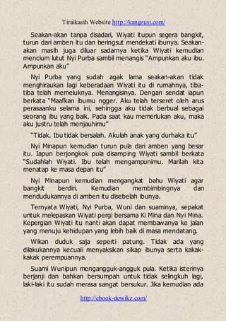 Tiraikasih Website http://kangzusi.com/
http://ebook-dewikz.com/
Seakan-akan tanpa disadari, Wiyati itupun segera bangkit,
turun dari amben itu dan beringsut mendekati ibunya. Seakan-
akan masih juga diluar sadarnya ketika Wiyati kemudian
mencium lutut Nyi Purba sambil menangis “Ampunkan aku ibu.
Ampunkan aku”
Nyi Purba yang sudah agak lama seakan-akan tidak
menghiraukan lagi keberadaan Wiyati itu di rumahnya, tiba-
tiba telah memeluknya. Menangisinya. Dengan sendat iapun
berkata “Maafkan ibumu ngger. Aku telah terseret oleh arus
perasaanku selama ini, sehingga aku tidak berbual sebagai
seorang ibu yang baik. Pada saat kau memerlukan aku, maka
aku justru telah menjauhimu”
“Tidak. Ibu tidak bersalah. Akulah anak yang durhaka itu”
Nyi Minapun kemudian turun pula dari amben yang besar
itu. Iapun berjongkok pula disamping Wiyati sambil berkata
“Sudahlah Wiyati. Ibu telah mengampunimu. Marilah kita
menatap ke masa depan itu”
Nyi Minapun kemudian mengangkat bahu Wiyati agar
bangkit berdiri. Kemudian membimbingnya dan
mendudukannya di amben itu disebelah ibunya.
Ternyata Wiyati, Nyi Purba, Wuni dan suaminya, sepakat
untuk melepaskan Wiyati pergi bersama Ki Mina dan Nyi Mina.
Kepergian Wiyati itu nanti akan dapat membawanya ke jalan
yang menuju kehidupan yang lebih baik di masa mendatang.
Wikan duduk saja seperti patung. Tidak ada yang
dilakukannya kecuali menyaksikan sikap ibunya serta kakak-
kakak perempuannya.
Suami Wunipun mengangguk-angguk pula. Ketika isterinya
berjanji dan bahkan bersumpah untuk tidak selingkuh lagi,
laki-laki itu sudah merasa sangat bersukur. Jika kemudian ada
 
