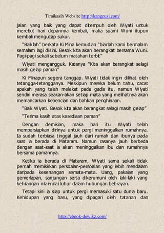 Tiraikasih Website http://kangzusi.com/
http://ebook-dewikz.com/
jalan yang baik yang dapat ditempuh oleh Wiyati untuk
merebut hari depannya kembali, maka suami Wuni itupun
kembali mengucap sukur.
“Baiklah” berkata Ki Mina kemudian “biarlah kami bermalam
semalam lagi disini. Besok kita akan berangkat bersama Wuni.
Pagi-pagi sekali sebelum matahari terbit”
Wiyati mengangguk. Katanya “Kita akan berangkat selagi
masih gelap paman”
Ki Minapun segera tanggap. Wiyati tidak ingin dilihat oleh
tetangga-tetangganya. Meskipun mereka belum tahu, cacat
apakah yang telah melekat pada gadis itu, namun Wiyati
sendiri merasa seakan-akan setiap mata yang melihatnya akan
memancarkan kebencian dan bahkan penghinaan.
“Baik Wiyati. Besok kita akan berangkat selagi masih gelap”
“Terima kasih atas kesediaan paman”
Dengan demikian, maka hari itu Wiyati telah
mempersiapkan dirinya untuk pergi meninggalkan rumahnya.
Ia sudah terbiasa tinggal jauh dari rumah dan ibunya pada
saat ia berada di Mataram. Namun rasanya jauh berbeda
dengan saat-saat ia akan meninggalkan ibu dan rumahnya
bersama pamannya.
Ketika ia berada di Mataram, Wiyati sama sekali tidak
pernah memikirkan persoalan-persoalan yang lebih mendalam
daripada kesenangan semata-mata. Uang, pakaian yang
gemerlapan, sanjungan serta dikerumuni oleh laki-laki yang
kehilangan nilai-nilai luhur dalam hubungan bebrayan.
Tetapi kini ia siap untuk pergi memasuki satu dunia baru.
Kehidupan yang baru, yang dipagari oleh tatanan dan
 