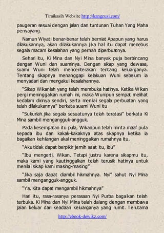 Tiraikasih Website http://kangzusi.com/
http://ebook-dewikz.com/
paugeran sesuai dengan jalan dan tuntunan Tuhan Yang Maha
penyayang.
Namun Wiyati benar-benar telah berniat Apapun yang harus
dilakukannya, akan dilakukannya jika hal itu dapat menebus
segala macam kesalahan yang pernah diperbuatnya.
Sehari itu, Ki Mina dan Nyi Mina banyak puja berbincang
dengan Wuni dan suaminya. Dengan sikap yang dewasa,
suami Wuni telah menceriterakan tentang keluarganya.
Tentang sikapnya menanggapi kelakuan Wuni sebelum ia
menyadari dan mengakui kesalahannya.
“Sikap Wikanlah yang telah membuka hatinya. Ketika Wikan
pergi meninggalkan rumah ini, maka Wunipun sempat melihat
kedalam dirinya sendiri, serta menilai segala perbuatan yang
telah dilakukannya” berkata suami Wuni itu
“Sukurlah.jika segala sesuatunya telah teratasi” berkata Ki
Mina sambil mengangguk-angguk.
Pada kesempatan itu pula, Wikanpun telah minta maaf pula
kepada ibu dan kakak-kakaknya atas sikapnya ketika ia
bagaikan kehilangan akal meninggalkan rumahnya itu.
“Aku tidak dapat berpikir jernih saat itu, ibu”
“Ibu mengerti, Wikan. Tetapi justru karena sikapmu itu,
maka kami yang kautinggalkan telah terusik hatinya untuk
menilai sikap kami masing-masing”
“Jika saja dapat diambil hikmahnya. Nyi” sahut Nyi Mina
sambil mengangguk-angguk.
“Ya. Kita dapat mengambil hikmahnya”
Hari itu, rasa-rasanya perasaan Nyi Purba bagaikan telah
terbuka. Ki Mina dan Nyi Mina telah dalang dengan membawa
jalan keluar dari keadaan keluarganya yang rumit. Terutama
 