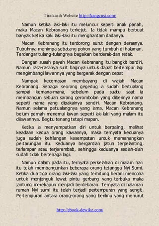 Tiraikasih Website http://kangzusi.com/
http://ebook-dewikz.com/
Namun ketika laki-laki itu meluncur seperti anak panah,
maka Macan Kebranang terkejut. Ia tidak mampu berbuat
banyak ketika kaki laki-laki itu menghantam dadanya.
Macan Kebranang itu terdorong surut dengan derasnya.
Tubuhnya menimpa sebatang pohon yang tumbuh di halaman.
Terdengar tulang-tulangnya bagaikan berderak-dan retak.
Dengan susah payah Macan Kebranang itu bangkit berdiri.
Namun rasa-rasanya sulit baginya untuk dapat bertempur lagi
mengimbangi lawannya yang bergerak dengan cepat
Nampak kecemasan membayang di wajah Macan
Kebranang. Sebagai seorang gegedug ia sudah bertualang
sampai kemana-mana, sebelum pada suatu saat ia
membangun sebuah sarang gerombolan yang diberinya nama
seperti nama yang dipakainya sendiri. Macan Kebranang.
Namun selama petualangnya yang lama, Macan Kebranang
belum pernah menemui lawan seperti lak-laki yang malam itu
dilawannya. Begitu tenang tetapi mapan.
Ketika ia menyempatkan diri untuk berpaling, melihat
keadaan kedua orang kawannya, maka ternyata keduanya
juga sudah kehilangan kesempatan untuk memenangkan
pertarungan itu. Keduanya bergantian jatuh terpelanting,
terlempar atau terjerembab, sehingga keduanya seolah-olah
sudah tidak bertenaga lagi.
Namun dalam pada itu, ternyata perkelahian di malam hari
itu telah membangunkan beberapa orang tetangga Nyi Sumi.
Ketika dua tiga orang laki-laki yang terhitung berani mencoba
untuk menjenguk lewat pintu gerbang yang terbuka maka
jantung merekapun menjadi berdebaran. Ternyata di halaman
rumah Nyi sumi itu telah terjadi pertempuran yang sengit.
Pertempuran antara orang-orang yang berilmu yang menurut
 
