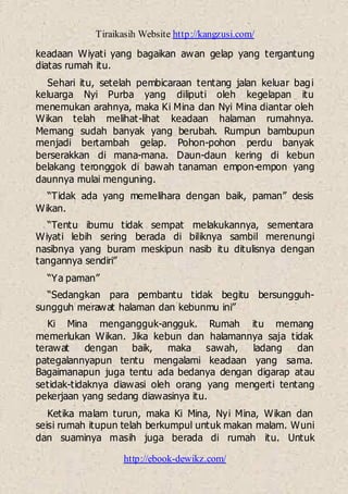 Tiraikasih Website http://kangzusi.com/
http://ebook-dewikz.com/
keadaan Wiyati yang bagaikan awan gelap yang tergantung
diatas rumah itu.
Sehari itu, setelah pembicaraan tentang jalan keluar bagi
keluarga Nyi Purba yang diliputi oleh kegelapan itu
menemukan arahnya, maka Ki Mina dan Nyi Mina diantar oleh
Wikan telah melihat-lihat keadaan halaman rumahnya.
Memang sudah banyak yang berubah. Rumpun bambupun
menjadi bertambah gelap. Pohon-pohon perdu banyak
berserakkan di mana-mana. Daun-daun kering di kebun
belakang teronggok di bawah tanaman empon-empon yang
daunnya mulai menguning.
“Tidak ada yang memelihara dengan baik, paman” desis
Wikan.
“Tentu ibumu tidak sempat melakukannya, sementara
Wiyati lebih sering berada di biliknya sambil merenungi
nasibnya yang buram meskipun nasib itu ditulisnya dengan
tangannya sendiri”
“Ya paman”
“Sedangkan para pembantu tidak begitu bersungguh-
sungguh merawat halaman dan kebunmu ini”
Ki Mina mengangguk-angguk. Rumah itu memang
memerlukan Wikan. Jika kebun dan halamannya saja tidak
terawat dengan baik, maka sawah, ladang dan
pategalannyapun tentu mengalami keadaan yang sama.
Bagaimanapun juga tentu ada bedanya dengan digarap atau
setidak-tidaknya diawasi oleh orang yang mengerti tentang
pekerjaan yang sedang diawasinya itu.
Ketika malam turun, maka Ki Mina, Nyi Mina, Wikan dan
seisi rumah itupun telah berkumpul untuk makan malam. Wuni
dan suaminya masih juga berada di rumah itu. Untuk
 
