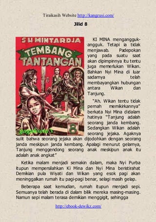 Tiraikasih Website http://kangzusi.com/
http://ebook-dewikz.com/
Jilid 8
KI MINA mengangguk-
angguk. Tetapi ia tidak
menjawab. Padepokan
yang pada suatu saat
akan dipimpinnya itu tentu
juga memerlukan Wikan.
Bahkan Nyi Mina di luar
sadarnya telah
membayangkan hubungan
antara Wikan dan
Tanjung.
“Ah. Wikan tentu tidak
pernah memikirkannya”
berkata Nyi Mina didalam
hatinya “Tanjung adalah
seorang janda kembang.
Sedangkan Wikan adalah
seorang jejaka. Agaknya
sulit bahwa seorang jejaka akan dijodohkan dengan seorang
janda meskipun janda kembang. Apalagi menurut gelarnya,
Tanjung menggendong seorang anak meskipun anak itu
adalah anak angkat”
Ketika malam menjadi semakin dalam, maka Nyi Purba
itupun mempersilahkan Ki Mina dan Nyi Mina beristirahat
Demikian pula Wiyati dan Wikan yang esok pagi akan
meninggalkan rumah itu pagi-pagi benar, selagi masih gelap.
Beberapa saat kemudian, rumah itupun menjadi sepi.
Semuanya telah berada di dalam bilik mereka masing-masing.
Namun sepi malam terasa demikian menggigit, sehingga
 