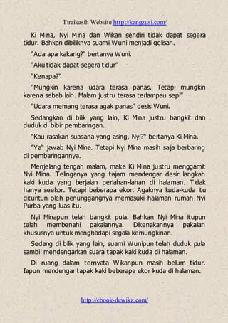 Tiraikasih Website http://kangzusi.com/
http://ebook-dewikz.com/
Ki Mina, Nyi Mina dan Wikan sendiri tidak dapat segera
tidur. Bahkan dibiliknya suami Wuni menjadi gelisah.
“Ada apa kakang?“ bertanya Wuni.
“Aku tidak dapat segera tidur”
“Kenapa?“
“Mungkin karena udara terasa panas. Tetapi mungkin
karena sebab lain. Malam justru terasa terlampau sepi”
“Udara memang terasa agak panas” desis Wuni.
Sedangkan di bilik yang lain, Ki Mina justru bangkit dan
duduk di bibir pembaringan.
“Kau rasakan suasana yang asing, Nyi?“ bertanya Ki Mina.
“Ya“ jawab Nyi Mina. Tetapi Nyi Mina masih saja berbaring
di pembaringannya.
Menjelang tengah malam, maka Ki Mina justru menggamit
Nyi Mina. Telinganya yang tajam mendengar desir langkah
kaki kuda yang berjalan perlahan-lahan di halaman. Tidak
hanya seekor. Tetapi beberapa ekor. Agaknya kuda-kuda itu
dituntun oleh penunggangnya memasuki halaman rumah Nyi
Purba yang luas itu.
Nyi Minapun telah bangkit pula. Bahkan Nyi Mina itupun
telah membenahi pakaiannya. Dikenakannya pakaian
khususnya untuk menghadapi segala kemungkinan.
Sedang di bilik yang lain, suami Wunipun telah duduk pula
sambil mendengarkan suara tapak kaki kuda di halaman.
Di ruang dalam ternyata Wikanpun masih belum tidur.
Iapun mendengar tapak kaki beberapa ekor kuda di halaman.
 