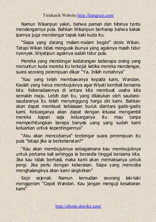 Tiraikasih Website http://kangzusi.com/
http://ebook-dewikz.com/
Namun Wikanpun yakin, bahwa paman dan bibinya tentu
mendengarnya pula. Bahkan Wikanpun berharap bahwa kakak
iparnya juga mendengar tapak kaki kuda itu.
“Siapa yang datang malam-malam begini” desis Wikan.
Tetapi Wikan tidak mengusik ibunya yang agaknya masih tidur
nyenyak. Wiyatipun agaknya sudah tidur pula.
Mereka yang mendengar kedatangan beberapa orang yang
menuntun kuda mereka itu terkejut ketika mereka mendengar,
suara seorang perempuan diluar “Ya. Inilah rumahnya”
“Kau yang telah membawanya kepada kami, Wandan.
Kaulah yang harus membujuknya agar Wiyati kembali bersama
kita. Keberadaannya di antara kita membuat usaha kita
semakin maju. Lebih dari itu, yang dilakukan oleh saudara-
saudaranya itu telah menyinggung harga diri kami. Bahkan
akan dapat membuat kebiasaan buruk diantara gadis-gadis
kami. Keluarganya akan dapat dengan leluasa mengambil
mereka kapan saja keluarganya itu mau tanpa
memperhitungkan berapa banyak uang yang sudah kami
keluarkan untuk kepentingannya”
“Aku akan mencobanya“ terdengar suara perempuan itu
pula ”tetapi jika ia berkeberatan?”
“Kau akan membujuknya sebagaimana kau membujuknya
untuk pertama kali sehingga ia bersedia tinggal bersama kita.
Jika kau tidak berhasil, maka kami akan memaksanya untuk
pergi. Jika perlu dengan kekerasan. Siapa yang mencoba
menghalanginya akan kami singkirkan”
Sepi sejenak. Namun kemudian seorang laki-laki
menggeram “Cepat Wandan. Kau jangan menguji kesabaran
kami”
 