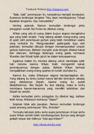 Tiraikasih Website http://kangzusi.com/
http://ebook-dewikz.com/
“Baik, baik“ perempuan itu nampaknya menjadi ketakutan.
Suaranya terdengar bergetar “Aku akan membujuknya. Tetapi
lepaskan lenganku. Kau menyakitiku”
Hening sejenak. Namun kemudian terdengar pintu
pringgitan rumah Nyi Purba itu diketuk orang.
Wikan yang ada di ruang dalam itupun segera mengetahui
apa yang telah terjadi. Yang datang adalah orang-orang yang
di upah oleh perempuan gemuk yang telah mendirikan usaha
yang terkutuk itu. Mengumpulkan gadis-gadis lugu dari
padesan, kemudian dibujuk dengan mempergunakan umpan
gebyar kadonyan. Bahkan mungkin pula dengan ditakut-takuti
dan diancam. Sehingga beberapa orang gadis, termasuk
Wandan dan Wiyati telah jatuh ke dalam kekuasaannya.
Agaknya malam itu mereka datang untuk membalas sakit
hati mereka karena Wikan telah mengambil kakak
perempuannya dengan paksa. Bahkan Wikan berhasil
mengalahkan orang-orang upahan di rumah durhaka itu.
Karena itu, maka Wikanpun segera mempersiapkan diri.
Yang datang itu tentu bukan hanya laki-laki bertubuh raksasa
yang disebutnya Depah, karena orang itu sudah
dikalahkannya. Jika Depah itu ikut datang, maka ia tentu
membawa kawan-kawannya yang memiliki kelebihan dari
Depah itu sendiri.
Ketika kemudian pintu pringgitan itu diketuk lagi, bahkan
lebih keras, Wikanpun bertanya “Siapa?”
Sejenak tidak ada jawaban. Namun kemudian terdengar
suara seorang perempuan “Aku. Wandan”
Ternyata ketukan pintu serta suara perempuan di luar serta
suara Wikan sendiri telah membangunkan ibunya yang dengan
gelisah keluar dari biliknya “Ada apa Wikan?”
 