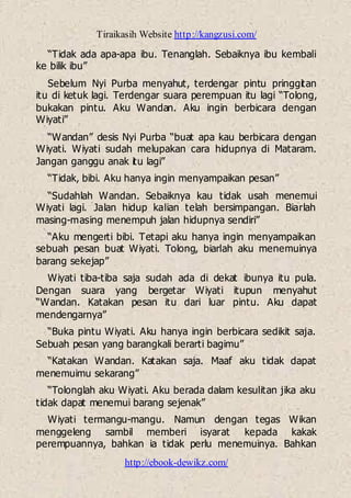 Tiraikasih Website http://kangzusi.com/
http://ebook-dewikz.com/
“Tidak ada apa-apa ibu. Tenanglah. Sebaiknya ibu kembali
ke bilik ibu”
Sebelum Nyi Purba menyahut, terdengar pintu pringgitan
itu di ketuk lagi. Terdengar suara perempuan itu lagi “Tolong,
bukakan pintu. Aku Wandan. Aku ingin berbicara dengan
Wiyati”
“Wandan” desis Nyi Purba “buat apa kau berbicara dengan
Wiyati. Wiyati sudah melupakan cara hidupnya di Mataram.
Jangan ganggu anak itu lagi”
“Tidak, bibi. Aku hanya ingin menyampaikan pesan”
“Sudahlah Wandan. Sebaiknya kau tidak usah menemui
Wiyati lagi. Jalan hidup kalian telah bersimpangan. Biarlah
masing-masing menempuh jalan hidupnya sendiri”
“Aku mengerti bibi. Tetapi aku hanya ingin menyampaikan
sebuah pesan buat Wiyati. Tolong, biarlah aku menemuinya
barang sekejap”
Wiyati tiba-tiba saja sudah ada di dekat ibunya itu pula.
Dengan suara yang bergetar Wiyati itupun menyahut
“Wandan. Katakan pesan itu dari luar pintu. Aku dapat
mendengarnya”
“Buka pintu Wiyati. Aku hanya ingin berbicara sedikit saja.
Sebuah pesan yang barangkali berarti bagimu”
“Katakan Wandan. Katakan saja. Maaf aku tidak dapat
menemuimu sekarang”
“Tolonglah aku Wiyati. Aku berada dalam kesulitan jika aku
tidak dapat menemui barang sejenak”
Wiyati termangu-mangu. Namun dengan tegas Wikan
menggeleng sambil memberi isyarat kepada kakak
perempuannya, bahkan ia tidak perlu menemuinya. Bahkan
 