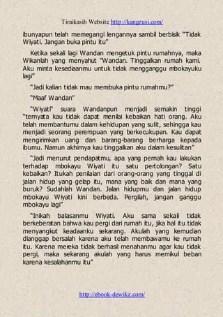 Tiraikasih Website http://kangzusi.com/
http://ebook-dewikz.com/
ibunyapun telah memegangi lengannya sambil berbisik “Tidak
Wiyati. Jangan buka pintu itu”
Ketika sekali lagi Wandan mengetuk pintu rumahnya, maka
Wikanlah yang menyahut “Wandan. Tinggalkan rumah kami.
Aku minta kesediaanmu untuk tidak mengganggu mbokayuku
lagi”
“Jadi kalian tidak mau membuka pintu rumahmu?”
“Maaf Wandan”
“Wiyati“ suara Wandanpun menjadi semakin tinggi
“ternyata kau tidak dapat menilai kebaikan hati orang. Aku
telah membantumu dalam kehidupan yang sulit, sehingga kau
menjadi seorang perempuan yang berkecukupan. Kau dapat
mengirimkan uang dan barang-barang berharga kepada
ibumu. Namun akhirnya kau tinggalkan aku dalam kesulitan”
“Jadi menurut pendapatmu, apa yang pernah kau lakukan
terhadap mbokayu Wiyati itu satu pertolongan? Satu
kebaikan? Itukah penilaian dari orang-orang yang tinggal di
jalan hidup yang gelap itu, mana yang baik dan mana yang
buruk? Sudahlah Wandan. Jalan hidupmu dan jalan hidup
mbokayu Wiyati kini berbeda. Pergilah, jangan ganggu
mbokayu lagi”
“Inikah balasanmu Wiyati. Aku sama sekali tidak
berkeberatan bahwa kau pergi dari rumah itu, jika hal itu tidak
menyangkut keadaanku sekarang. Akulah yang kemudian
dianggap bersalah karena aku telah membawamu ke rumah
itu. Karena mereka tidak berhasil menahanmu agar kau tidak
pergi, maka sekarang akulah yang harus memikul beban
karena kesalahanmu itu”
 