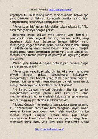 Tiraikasih Website http://kangzusi.com/
http://ebook-dewikz.com/
kegelapan itu. Ia sekarang sudah sempat menilai bahwa apa
yang dilakukan di Mataram itu adalah tindakan yang nista.
Yang memang seharusnya ditinggalkannya”
“Perempuan iblis” geram laki-laki bertubuh raksasa itu “Aku
akan mengambilnya dengan paksa”
Beberapa orang laki-laki yang garang yang berdiri di
pendapa itu mulai bergerak. Seorang diantara mereka, yang
tubuhnya tidak kalah besarnya dengan laki-laki yang
memegangi lengan Wandan, telah dikenal oleh Wikan. Orang
itu adalah orang yang disebut Depah. Orang yang menjadi
palang pintu rumah perempuan gemuk yang telah sampai hati
menjual kehormatan perempuan-perempuan lugu yang dapat
dijebaknya.
Wikan yang berdiri di depan pintu itupun berkata “Siapa
yang akan kau ambil?“
“Perempuan yang tidak tahu diri itu. Aku akan membawa
Wiyati dengan paksa, sebagaimana keluarganya
mengambilnya dari tempat yang telah disediakan baginya.
Seorang ibu yang telah mengeluarkan banyak uang untuk
mengentaskannya dari kemiskinan dan kelaparan”
“Ki Sanak. Jangan mencari persoalan. Jika kau berniat
mengambilnya dengan paksa, maka kami tentu akan
mempertahankannya. Kami adalah keluarganya yang merasa
ikut bertanggung jawab atas keselamatannya”
“Bagus. Cobalah mempertahankan saudara perempuanmu
itu. Sebenarnyalah bahwa niat kami mengambil Wiyati bukan
sekedar karena perempuan yang telah menolongnya itu
merasa sangat dirugikan. Tetapi kami juga harus
menunjukkan kuasa kami atas semua gadis yang telah
memasuki dunia kami. Jika kami tidak mengambil Wiyati
 