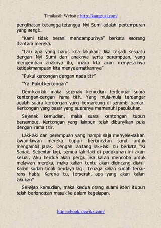 Tiraikasih Website http://kangzusi.com/
http://ebook-dewikz.com/
penglihatan tetangga-tetangga Nyi Sumi adalah pertempuran
yang sengit.
“Kami tidak berani mencampurinya” berkata seorang
diantara mereka.
“Lalu apa yang harus kita lakukan. Jika terjadi sesuatu
dengan Nyi Sumi dan anaknya serta perempuan. yang
mengemban anaknya itu, maka kita akan menyesalinya
ketidakmampuan kita menyelamatkannya”
“Pukul kentongan dengan nada titir”
“Ya. Pukul kentongan”
Demikianlah maka sejenak kemudian terdengar suara
kentongan-dengan irama titir. Yang mula-mula terdengar
adalah suara kentongan yang bergantung di serambi banjar.
Kentongan yang besar yang suaranya memenuhi padukuhan.
Sejenak kemudian, maka suara kentongan itupun
bersambut. Kentongan yang lainpun telah dibunyikan pula
dengan irama titir.
Laki-laki dan perempuan yang hampir saja menyele-saikan
lawan-lawan mereka itupun berloncatan surut untuk
mengambil jarak. Dengan lantang laki-laki itu berkata “Ki
Sanak. Sebentar lagi, semua laki-laki di padukuhan ini akan
keluar. Aku berdua akan pergi. Jika kalian mencoba untuk
melawan mereka, maka kalian tentu akan dicincang disini.
Kalian sudah tidak berdaya lagi. Tenaga kalian sudah terku-
rans habis. Karena itu, terserah, apa yang akan kalian
lakukan”
Sekejap kemudian, maka kedua orang suami isteri itupun
telah berloncatan masuk ke dalam kegelapan.
 