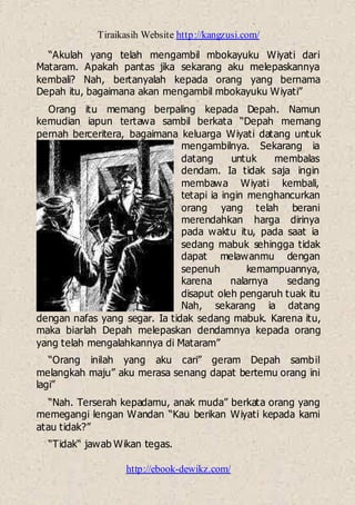 Tiraikasih Website http://kangzusi.com/
http://ebook-dewikz.com/
“Akulah yang telah mengambil mbokayuku Wiyati dari
Mataram. Apakah pantas jika sekarang aku melepaskannya
kembali? Nah, bertanyalah kepada orang yang bernama
Depah itu, bagaimana akan mengambil mbokayuku Wiyati”
Orang itu memang berpaling kepada Depah. Namun
kemudian iapun tertawa sambil berkata “Depah memang
pernah berceritera, bagaimana keluarga Wiyati datang untuk
mengambilnya. Sekarang ia
datang untuk membalas
dendam. Ia tidak saja ingin
membawa Wiyati kembali,
tetapi ia ingin menghancurkan
orang yang telah berani
merendahkan harga dirinya
pada waktu itu, pada saat ia
sedang mabuk sehingga tidak
dapat melawanmu dengan
sepenuh kemampuannya,
karena nalarnya sedang
disaput oleh pengaruh tuak itu
Nah, sekarang ia datang
dengan nafas yang segar. Ia tidak sedang mabuk. Karena itu,
maka biarlah Depah melepaskan dendamnya kepada orang
yang telah mengalahkannya di Mataram”
“Orang inilah yang aku cari” geram Depah sambil
melangkah maju” aku merasa senang dapat bertemu orang ini
lagi”
“Nah. Terserah kepadamu, anak muda” berkata orang yang
memegangi lengan Wandan “Kau berikan Wiyati kepada kami
atau tidak?”
“Tidak“ jawab Wikan tegas.
 