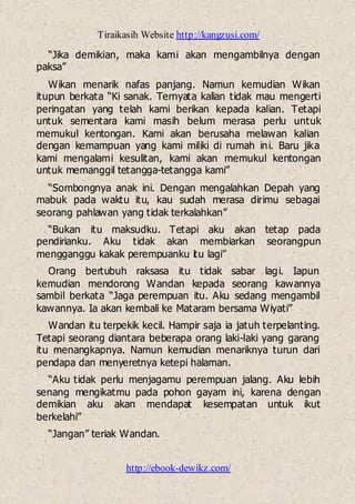 Tiraikasih Website http://kangzusi.com/
http://ebook-dewikz.com/
“Jika demikian, maka kami akan mengambilnya dengan
paksa”
Wikan menarik nafas panjang. Namun kemudian Wikan
itupun berkata “Ki sanak. Ternyata kalian tidak mau mengerti
peringatan yang telah kami berikan kepada kalian. Tetapi
untuk sementara kami masih belum merasa perlu untuk
memukul kentongan. Kami akan berusaha melawan kalian
dengan kemampuan yang kami miliki di rumah ini. Baru jika
kami mengalami kesulitan, kami akan memukul kentongan
untuk memanggil tetangga-tetangga kami”
“Sombongnya anak ini. Dengan mengalahkan Depah yang
mabuk pada waktu itu, kau sudah merasa dirimu sebagai
seorang pahlawan yang tidak terkalahkan”
“Bukan itu maksudku. Tetapi aku akan tetap pada
pendirianku. Aku tidak akan membiarkan seorangpun
mengganggu kakak perempuanku itu lagi”
Orang bertubuh raksasa itu tidak sabar lagi. Iapun
kemudian mendorong Wandan kepada seorang kawannya
sambil berkata “Jaga perempuan itu. Aku sedang mengambil
kawannya. Ia akan kembali ke Mataram bersama Wiyati”
Wandan itu terpekik kecil. Hampir saja ia jatuh terpelanting.
Tetapi seorang diantara beberapa orang laki-laki yang garang
itu menangkapnya. Namun kemudian menariknya turun dari
pendapa dan menyeretnya ketepi halaman.
“Aku tidak perlu menjagamu perempuan jalang. Aku lebih
senang mengikatmu pada pohon gayam ini, karena dengan
demikian aku akan mendapat kesempatan untuk ikut
berkelahi”
“Jangan” teriak Wandan.
 