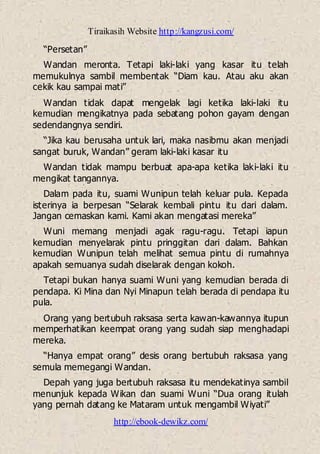 Tiraikasih Website http://kangzusi.com/
http://ebook-dewikz.com/
“Persetan”
Wandan meronta. Tetapi laki-laki yang kasar itu telah
memukulnya sambil membentak “Diam kau. Atau aku akan
cekik kau sampai mati”
Wandan tidak dapat mengelak lagi ketika laki-laki itu
kemudian mengikatnya pada sebatang pohon gayam dengan
sedendangnya sendiri.
“Jika kau berusaha untuk lari, maka nasibmu akan menjadi
sangat buruk, Wandan” geram laki-laki kasar itu
Wandan tidak mampu berbuat apa-apa ketika laki-laki itu
mengikat tangannya.
Dalam pada itu, suami Wunipun telah keluar pula. Kepada
isterinya ia berpesan “Selarak kembali pintu itu dari dalam.
Jangan cemaskan kami. Kami akan mengatasi mereka”
Wuni memang menjadi agak ragu-ragu. Tetapi iapun
kemudian menyelarak pintu pringgitan dari dalam. Bahkan
kemudian Wunipun telah melihat semua pintu di rumahnya
apakah semuanya sudah diselarak dengan kokoh.
Tetapi bukan hanya suami Wuni yang kemudian berada di
pendapa. Ki Mina dan Nyi Minapun telah berada di pendapa itu
pula.
Orang yang bertubuh raksasa serta kawan-kawannya itupun
memperhatikan keempat orang yang sudah siap menghadapi
mereka.
“Hanya empat orang” desis orang bertubuh raksasa yang
semula memegangi Wandan.
Depah yang juga bertubuh raksasa itu mendekatinya sambil
menunjuk kepada Wikan dan suami Wuni “Dua orang itulah
yang pernah datang ke Mataram untuk mengambil Wiyati”
 