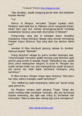 Tiraikasih Website http://kangzusi.com/
http://ebook-dewikz.com/
“Jika demikian, segala tanggung-jawab akan kita bebankan
kepada mereka“
“Ya”
Namun Ki Minapun menyahut “jangan lupakan kami.
Meskipun kami tidak ikut ke Mataram untuk mengambil Wiyati,
tetapi kami juga ikut merasa bertanggung-jawab terhadap
keselamatan jiwanya yang telah dicemarkan di Mataram”
Orang-orang yang ada di pendapa itupun berpaling
kepadanya. Orang bertubuh raksasa yang semula memegangi
Wandan itupun bertanya “Apa yang akan kau lakukan kakek
tua?”
Jawaban Ki Mina membuat jantung raksasa itu berdesir.
Katanya singkat “Berkelahi”
Orang bertubuh raksasa itu justru terdiam beberapa saat.
Yang kemudian menyahut adalah seorang yang bertubuh agak
gemuk yang berdiri di sebelah Depah “Nampaknya kau sudah
jemu untuk melanjutkan hidupmu di dunia ini. Mungkin kau
sudah merasa terlalu tua, atau barangkali kau sudah berputus-
asa karena kau tidak dapat membayar hutangmu yang
bertimbun”
Ki Mina tertawa. Dengan ringan iapun bertanya “Dari-mana
kau tahu, bahwa hutangku sudah bertimbun?“
“Aku melihatnya pada tampangmu kakek tua” jawab orang
agak gemuk itu.
Nyi Minapun tertawa lebih panjang “Tepat. Tetapi aku
sudah terbiasa tidak membayar hutangku. Jika aku berhutang
kepada seseorang, aku ajak saja orang itu berbantah dan
bertengkar. Maka ia tidak akan datang lagi untuk menagihnya”
 