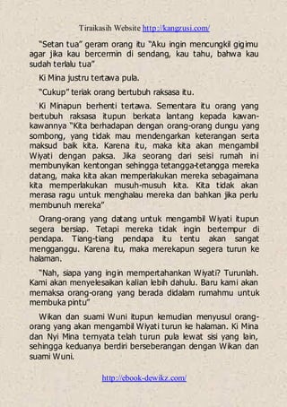 Tiraikasih Website http://kangzusi.com/
http://ebook-dewikz.com/
“Setan tua” geram orang itu “Aku ingin mencungkil gigimu
agar jika kau bercermin di sendang, kau tahu, bahwa kau
sudah terlalu tua”
Ki Mina justru tertawa pula.
“Cukup” teriak orang bertubuh raksasa itu.
Ki Minapun berhenti tertawa. Sementara itu orang yang
bertubuh raksasa itupun berkata lantang kepada kawan-
kawannya “Kita berhadapan dengan orang-orang dungu yang
sombong, yang tidak mau mendengarkan keterangan serta
maksud baik kita. Karena itu, maka kita akan mengambil
Wiyati dengan paksa. Jika seorang dari seisi rumah ini
membunyikan kentongan sehingga tetangga-tetangga mereka
datang, maka kita akan memperlakukan mereka sebagaimana
kita memperlakukan musuh-musuh kita. Kita tidak akan
merasa ragu untuk menghalau mereka dan bahkan jika perlu
membunuh mereka”
Orang-orang yang datang untuk mengambil Wiyati itupun
segera bersiap. Tetapi mereka tidak ingin bertempur di
pendapa. Tiang-tiang pendapa itu tentu akan sangat
mengganggu. Karena itu, maka merekapun segera turun ke
halaman.
“Nah, siapa yang ingin mempertahankan Wiyati? Turunlah.
Kami akan menyelesaikan kalian lebih dahulu. Baru kami akan
memaksa orang-orang yang berada didalam rumahmu untuk
membuka pintu”
Wikan dan suami Wuni itupun kemudian menyusul orang-
orang yang akan mengambil Wiyati turun ke halaman. Ki Mina
dan Nyi Mina ternyata telah turun pula lewat sisi yang lain,
sehingga keduanya berdiri berseberangan dengan Wikan dan
suami Wuni.
 