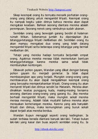 Tiraikasih Website http://kangzusi.com/
http://ebook-dewikz.com/
Sikap keempat orang itu ternyata menarik perhatian orang-
orang yang datang untuk mengambil Wiyati. Keempat orang
itu nampak begitu yakin dirinya bahwa mereka akan dapat
mengatasi keadaan. Bahkan seorang diantara mereka adaiah
perempuan. Seorang nenek yang rambutnya sudah ubanan.
Sembilan orang yang berwajah garang berdiri di halaman
rumah Wikan. Sebenarnya jumlah itu dipersiapkan jika
tetangga-tetangga Wiyati melibatkan diri. Sembilan orang itu
akan mampu mengatasi dua orang yang telah datang
mengambil Wiyati serta beberapa orang tetangga yang berniat
melibatkan diri.
Tetapi yang mereka hadapi ternyata berjumlah empat
orang. Agaknya mereka merasa tidak memerlukan bantuan
tetangga-tetangga karena mereka sama sekali tidak
membunyikan kentongan.
Dibawah pohon gayam, Wandan yang diikat dengan batang
pohon gayam itu menjadi gemetar. Ia tidak dapat
membayangkan apa yang terjadi. Mungkin orang-orang yang
membawanya itu akan dapat mengalahkan keempat orang
yang berusaha mempertahankan Wiyati. Orang-orang itu akan
menyeret Wiyati dan dirinya sendiri ke Mataram. Mereka akan
dinaikkan keatas punggung kuda, masing-masing bersama
seorang diantara orang-orang yang garang itu. Jika mereka
berhasil mengambil Wiyati, maka mungkin sekali mereka
merasa menang. Adalah tidak mustahil bahwa mereka akan
merayakan kemenangan mereka. Karena yang ada hanyalah
Wiyati dan dirinya, maka kemungkinan yang buruk sekali
dapat terjadi atas mereka berdua.
Wandan itupun menggigil seperti orang kedinginan. Ia
sudah terbiasa berada diantara banyak laki-laki. Tetapi bukan
laki-laki yang kasar dan buas seperti sembilan orang itu. Ia
 
