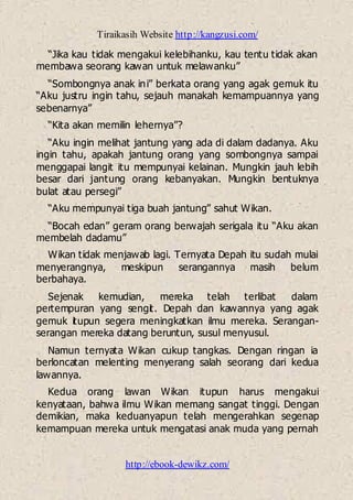 Tiraikasih Website http://kangzusi.com/
http://ebook-dewikz.com/
“Jika kau tidak mengakui kelebihanku, kau tentu tidak akan
membawa seorang kawan untuk melawanku”
“Sombongnya anak ini” berkata orang yang agak gemuk itu
“Aku justru ingin tahu, sejauh manakah kemampuannya yang
sebenarnya”
“Kita akan memilin lehernya”?
“Aku ingin melihat jantung yang ada di dalam dadanya. Aku
ingin tahu, apakah jantung orang yang sombongnya sampai
menggapai langit itu mempunyai kelainan. Mungkin jauh lebih
besar dari jantung orang kebanyakan. Mungkin bentuknya
bulat atau persegi”
“Aku mempunyai tiga buah jantung” sahut Wikan.
“Bocah edan” geram orang berwajah serigala itu “Aku akan
membelah dadamu”
Wikan tidak menjawab lagi. Ternyata Depah itu sudah mulai
menyerangnya, meskipun serangannya masih belum
berbahaya.
Sejenak kemudian, mereka telah terlibat dalam
pertempuran yang sengit. Depah dan kawannya yang agak
gemuk itupun segera meningkatkan ilmu mereka. Serangan-
serangan mereka datang beruntun, susul menyusul.
Namun ternyata Wikan cukup tangkas. Dengan ringan ia
berloncatan melenting menyerang salah seorang dari kedua
lawannya.
Kedua orang lawan Wikan itupun harus mengakui
kenyataan, bahwa ilmu Wikan memang sangat tinggi. Dengan
demikian, maka keduanyapun telah mengerahkan segenap
kemampuan mereka untuk mengatasi anak muda yang pernah
 