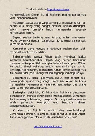 Tiraikasih Website http://kangzusi.com/
http://ebook-dewikz.com/
mempermalukan Depah itu di hadapan perempuan gemuk
yang mengupahnya itu.
Meskipun kedua orang yang bertempur melawan Wikan itu
adalah dua orang yang sangat ditakuti, namun dihadapan
Wikan mereka ternyata harus mengerahkan segenap
kemampuan mereka.
Seperti seekor banteng yang terluka, Wikan menyerang
kedua lawannya dengan garangnya. Sorot matanya nampak
kemerah-merahan.
Kemarahan yang menyala di dadanya, seakan-akan telah
membuat darahnya mendidih.
Sebenarnyalah bahwa Wikan telah membuat kedua
lawannya berdebar-debar. Depah yang pernah bertempur
melawan Wikanpun tidak mengira bahwa kemampuan Wikan
itu begitu tinggi, sehingga untuk mengalahkannya saat ia
bertempur di Mataram, di halaman rumah perempuan gemuk
itu, Wikan tidak perlu mengerahkan segenap kemampuannya.
Sementara itu, kakak ipar Wikan itupun telah terlibat pula
dalam pertempuran yang sengit. Kakak ipar Wikan itu harus
mengerahkan kemampuannya untuk menghadapi dua orang
yang bertempur bersama-sama.
Sedangkan disisi lain, Ki Mina dan Nyi Mina bertempur
berpasangan. Mereka berdiri saling membelakangi. Sementara
itu lima orang telah mengepungnya. Seorang diantara mereka
adalah pemimpin kelompok yang bertubuh raksasa
sebagaimana Depah.
Ki Mina dan Nyi Mina berdiri saling membelakangi.
Sementara pemimpin kelompok yang bertubuh seperti Depah
itupun menggeram “Menyerahlah kakek dan nenek tua”
 