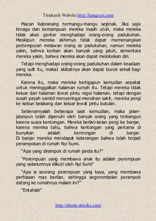 Tiraikasih Website http://kangzusi.com/
http://ebook-dewikz.com/
Macan Kabranang termangu-mangu sejenak. Jika saja
tenaga dan kemampuan mereka masih utuh, maka mereka
tidak akan gentar menghadapi orang-orang padukuhan.
Meskipun mereka akhirnya tidak dapat memenangkan
pertempuran melawan orang se padukuhan, namun mereka
yakin, bahwa korban akan banyak yang jatuh, sementara
mereka yakin, bahwa mereka akan dapat meloloskan diri.
Tetapi menghadapi orang-orang padukuhan dalam keadaan
yang sulit itu, maka1 akibatnya akan dapat buruk sekali bagi
mereka.
Karena itu, maka mereka bertigapun kemudian sepakat
untuk meninggalkan halaman rumah itu. Tetapi mereka tidak
keluar dari halaman lewat pintu regol halaman, tetapi dengan
susah payah sambil menyeringai menahan sakit, mereka pergi
ke kebun belakang dan keluar lewat pintu butulan.
Sebenarnyalah beberapa saat kemudian, maka jalan-
jalanpun telah dipenuhi oleh banyak orang yang terbangun
karena suara kentongan. Mereka berlari-larian pergi ke banjar,
karena mereka tahu, bahwa kentongan yang pertama di
bunyikan adalah kentongan di banjar.
Di banjar mereka mendapat keterangan bahwa telah terjadi
perampokan di rumah Nyi Sumi.
“Apa yang dirampok di rumah janda itu?”
“Perempuan yang membawa anak itu adalah perempuan
yang sebelumnya diikuti oleh Nyi Sumi”
“Apa ia seorang perempuan yang kaya, yang membawa
perhiasan mas berlian, sehingga segerombolan perampok
datang ke rumahnya malam ini?”
“Entahlah”
 