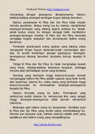 Tiraikasih Website http://kangzusi.com/
http://ebook-dewikz.com/
menyerang dengan garangnya. Bersama-sama. Namun
kadang-kadang serangan-serangan itupun datang beruntun.
Namun pertahanan Ki Mina dan Nyi Mina tidak mudah
mereka goyahkan. Kedua orang tua itu mampu menghindari
serangan-serangan yang datang seperti prahara itu. Sekali-
sekali kedua orang itu dengan sengaja telah membentur
serangan-serangan mereka. Ki Mina dan Nyi Mina mencoba
menjajagi tingkat kekuatan dan kemampuan kelima orang
lawannya.
Pemimpin sekelompok orang upahan yang datang untuk
mengambil Wiyati itupun berteriak-teriak memberikan aba-
aba. Ia sendiri bertempur dengan garangnya. Serangan-
serangannya datang beruntun terutama tertuju kepada Ki
Mina.
Tetapi Ki Mina dan Nyi Mina itu tidak menghadap kearah
yang tetap. Kadang-kadang keduanya berputar, sehingga
mereka akan berhadapan lawan yang berbeda.
Seorang yang bertubuh tinggi kekurus-kurusan semula
menganggap bahwa Nyi Mina adalah sasaran yang lebih lunak
dari suaminya. Karena itu, maka orang yang bertubuh tinggi
kekurus-kurusan itu memusatkan serangan-serangannya
kepada Nyi Mina.
Namun ternyata orang itu keliru. Perempuan yang
rambutnya sudah ubanan itu mempunyai ilmu yang sangat
tinggi. Serangan-serangannya tidak pernah menyentuh
tubuhnya.
Beberapa saat kelima orang itu berputaran. Demikian pula
Ki Mina dan Nyi Mina yang berdiri saling membelakangi itu.
Mereka pun berputar pula, bahkan arahnya adalah arah yang
sebaliknya dari kelima orang yang mengelilinginya.
 