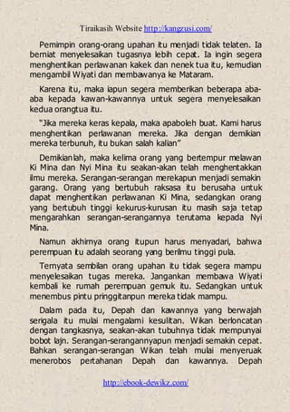 Tiraikasih Website http://kangzusi.com/
http://ebook-dewikz.com/
Pemimpin orang-orang upahan itu menjadi tidak telaten. Ia
berniat menyelesaikan tugasnya lebih cepat. Ia ingin segera
menghentikan perlawanan kakek dan nenek tua itu, kemudian
mengambil Wiyati dan membawanya ke Mataram.
Karena itu, maka iapun segera memberikan beberapa aba-
aba kepada kawan-kawannya untuk segera menyelesaikan
kedua orangtua itu.
“Jika mereka keras kepala, maka apaboleh buat. Kami harus
menghentikan perlawanan mereka. Jika dengan demikian
mereka terbunuh, itu bukan salah kalian”
Demikianlah, maka kelima orang yang bertempur melawan
Ki Mina dan Nyi Mina itu seakan-akan telah menghentakkan
ilmu mereka. Serangan-serangan merekapun menjadi semakin
garang. Orang yang bertubuh raksasa itu berusaha untuk
dapat menghentikan perlawanan Ki Mina, sedangkan orang
yang bertubuh tinggi kekurus-kurusan itu masih saja tetap
mengarahkan serangan-serangannya terutama kepada Nyi
Mina.
Namun akhirnya orang itupun harus menyadari, bahwa
perempuan itu adalah seorang yang berilmu tinggi pula.
Ternyata sembilan orang upahan itu tidak segera mampu
menyelesaikan tugas mereka. Jangankan membawa Wiyati
kembali ke rumah perempuan gemuk itu. Sedangkan untuk
menembus pintu pringgitanpun mereka tidak mampu.
Dalam pada itu, Depah dan kawannya yang berwajah
serigala itu mulai mengalami kesulitan. Wikan berloncatan
dengan tangkasnya, seakan-akan tubuhnya tidak mempunyai
bobot lajn. Serangan-serangannyapun menjadi semakin cepat.
Bahkan serangan-serangan Wikan telah mulai menyeruak
menerobos pertahanan Depah dan kawannya. Depah
 