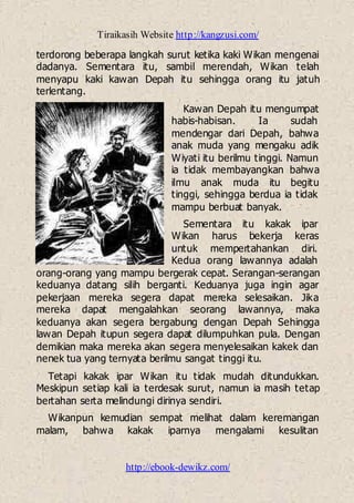 Tiraikasih Website http://kangzusi.com/
http://ebook-dewikz.com/
terdorong beberapa langkah surut ketika kaki Wikan mengenai
dadanya. Sementara itu, sambil merendah, Wikan telah
menyapu kaki kawan Depah itu sehingga orang itu jatuh
terlentang.
Kawan Depah itu mengumpat
habis-habisan. Ia sudah
mendengar dari Depah, bahwa
anak muda yang mengaku adik
Wiyati itu berilmu tinggi. Namun
ia tidak membayangkan bahwa
ilmu anak muda itu begitu
tinggi, sehingga berdua ia tidak
mampu berbuat banyak.
Sementara itu kakak ipar
Wikan harus bekerja keras
untuk mempertahankan diri.
Kedua orang lawannya adalah
orang-orang yang mampu bergerak cepat. Serangan-serangan
keduanya datang silih berganti. Keduanya juga ingin agar
pekerjaan mereka segera dapat mereka selesaikan. Jika
mereka dapat mengalahkan seorang lawannya, maka
keduanya akan segera bergabung dengan Depah Sehingga
lawan Depah itupun segera dapat dilumpuhkan pula. Dengan
demikian maka mereka akan segera menyelesaikan kakek dan
nenek tua yang ternyata berilmu sangat tinggi itu.
Tetapi kakak ipar Wikan itu tidak mudah ditundukkan.
Meskipun setiap kali ia terdesak surut, namun ia masih tetap
bertahan serta melindungi dirinya sendiri.
Wikanpun kemudian sempat melihat dalam keremangan
malam, bahwa kakak iparnya mengalami kesulitan
 
