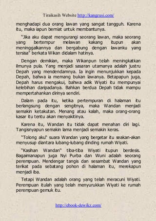 Tiraikasih Website http://kangzusi.com/
http://ebook-dewikz.com/
menghadapi dua orang lawan yang sangat tangguh. Karena
itu, maka iapun berniat untuk membantunya.
“Jika aku dapat mengurangi seorang lawan, maka seorang
yang bertempur melawan kakang itupun akan
meninggalkannya dan bergabung dengan lawanku yang
tersisa” berkata Wikan didalam hatinya.
Dengan demikian, maka Wikanpun telah meningkatkan
ilmunya pula. Yang menjadi sasaran utamanya adalah justru
Depah yang mendendamnya. Ia ingin menunjukkan kepada
Depah, bahwa ia memang bukan lawanya. Betapapun juga,
Depah harus mengakui, bahwa adik Wiyati itu mempunyai
kelebihan daripadanya. Bahkan berdua Depah tidak mampu
mempertahankan dirinya sendiri.
Dalam pada itu, ketika pertempuran di halaman itu
berlangsung dengan sengitnya, maka Wandan menjadi
semakin ketakutan. Menang atau kalah, maka orang-orang
kasar itu tentu akan menyakitinya.
Karena itu, Wandan itu tidak dapat menahan diri lagi.
Tangisnyapun semakin lama menjadi semakin keras.
“Tolong aku“ suara Wandan yang bergetar itu seakan-akan
menyusup diantara lubang-lubang dinding rumah Wiyati.
“Kasihan Wandan“ tiba-tiba Wiyati itupun berdesis.
Bagaimanapun juga Nyi Purba dan Wuni adalah seorang
perempuan. Mendengar tangis dan sesambat Wandan yang
terikat pada sebatang pohon di halaman itu, merekapun
menjadi iba.
Tetapi Wandan adalah orang yang telah meracuni Wiyati.
Perempuan itulah yang telah menyurukkan Wiyati ke rumah
perempuan gemuk itu.
 