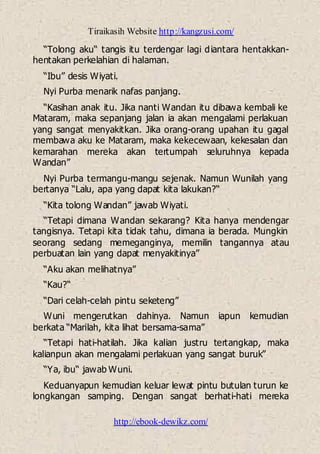 Tiraikasih Website http://kangzusi.com/
http://ebook-dewikz.com/
“Tolong aku“ tangis itu terdengar lagi diantara hentakkan-
hentakan perkelahian di halaman.
“Ibu” desis Wiyati.
Nyi Purba menarik nafas panjang.
“Kasihan anak itu. Jika nanti Wandan itu dibawa kembali ke
Mataram, maka sepanjang jalan ia akan mengalami perlakuan
yang sangat menyakitkan. Jika orang-orang upahan itu gagal
membawa aku ke Mataram, maka kekecewaan, kekesalan dan
kemarahan mereka akan tertumpah seluruhnya kepada
Wandan”
Nyi Purba termangu-mangu sejenak. Namun Wunilah yang
bertanya “Lalu, apa yang dapat kita lakukan?“
“Kita tolong Wandan” jawab Wiyati.
“Tetapi dimana Wandan sekarang? Kita hanya mendengar
tangisnya. Tetapi kita tidak tahu, dimana ia berada. Mungkin
seorang sedang memeganginya, memilin tangannya atau
perbuatan lain yang dapat menyakitinya”
“Aku akan melihatnya”
“Kau?“
“Dari celah-celah pintu seketeng”
Wuni mengerutkan dahinya. Namun iapun kemudian
berkata “Marilah, kita lihat bersama-sama”
“Tetapi hati-hatilah. Jika kalian justru tertangkap, maka
kalianpun akan mengalami perlakuan yang sangat buruk”
“Ya, ibu“ jawab Wuni.
Keduanyapun kemudian keluar lewat pintu butulan turun ke
longkangan samping. Dengan sangat berhati-hati mereka
 