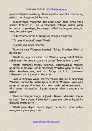 Tiraikasih Website http://kangzusi.com/
http://ebook-dewikz.com/
mendekati pintu seketeng.. Perlahan-lahan mereka mendorong
pintu itu sehingga sedikit terbuka.
Keduanyapun mengintip dari celah-celah daun pintu yang
sedikit terbuka itu. Di keremangan cahaya lampu yang
terpancar di pendapa, keduanya melihat bayangan-bayangan
yang berterbangan.
Pertempuran masih berlangsung dengan sengitnya.
“Dimana Wandan?” desis Wiyati.
Sejenak keduanya mencari.
Tiba-tiba saja Wunipun berdesis “Lihat, Wandan diikat di
pohon itu”
Wiyatipun segera melihat pula Wandan yang terikat Sekali-
sekali masih terdengar suaranya sayup “Tolong, tolong aku”
Wiyati termangu-mangu sejenak. Tubuhnyapun menjadi
gemetar. Ia berniat untuk menolong Wandan yang berada di
dalam keadaan yang sulit itu. Tetapi untuk itu diperlukan
keberanian dan kecepatan bergerak.
Namun akhirnya Wiyati memberanikan diri untuk menolong
Wandan. Karena itu, maka iapun berdesis “Mbokayu. Aku akan
pergi ke tempat Wandan. Aku akan melintasi kegelapan itu.
Aku akan melepaskan ikatan Wandan dan membawanya
kemari”
Wuni termangu-mangu sejenak. Namun demikian iapun
berkata “Bawa pisau. Tentu lebih cepat memotong ikatan itu
daripada melepasnya”
Wiyati sependapat. Iapun segera berlari ke dapur untuk
mengambil pisau yang tajam.
 