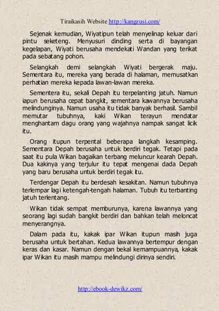 Tiraikasih Website http://kangzusi.com/
http://ebook-dewikz.com/
Sejenak kemudian, Wiyatipun telah menyelinap keluar dari
pintu seketeng. Menyusuri dinding serta di bayangan
kegelapan, Wiyati berusaha mendekati Wandan yang terikat
pada sebatang pohon.
Selangkah demi selangkah Wiyati bergerak maju.
Sementara itu, mereka yang berada di halaman, memusatkan
perhatian mereka kepada lawan-lawan mereka.
Sementera itu, sekali Depah itu terpelanting jatuh. Namun
iapun berusaha cepat bangkit, sementara kawannya berusaha
melindunginya. Namun usaha itu tidak banyak berhasil. Sambil
memutar tubuhnya, kaki Wikan terayun mendatar
menghantam dagu orang yang wajahnya nampak sangat licik
itu.
Orang itupun terpental beberapa langkah kesamping.
Sementara Depah berusaha untuk berdiri tegak. Tetapi pada
saat itu pula Wikan bagaikan terbang meluncur kearah Depah.
Dua kakinya yang terjulur itu tepat mengenai dada Depah
yang baru berusaha untuk berdiri tegak itu.
Terdengar Depah itu berdesah kesakitan. Namun tubuhnya
terlempar lagi ketengah-tengah halaman. Tubuh itu terbanting
jatuh terlentang.
Wikan tidak sempat memburunya, karena lawannya yang
seorang lagi sudah bangkit berdiri dan bahkan telah meloncat
menyerangnya.
Dalam pada itu, kakak ipar Wikan itupun masih juga
berusaha untuk bertahan. Kedua lawannya bertempur dengan
keras dan kasar. Namun dengan bekal kemampuannya, kakak
ipar Wikan itu masih mampu melindungi dirinya sendiri.
 