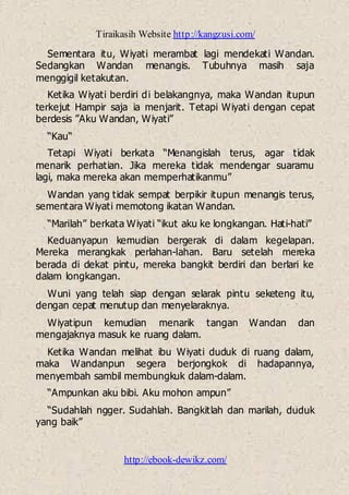 Tiraikasih Website http://kangzusi.com/
http://ebook-dewikz.com/
Sementara itu, Wiyati merambat lagi mendekati Wandan.
Sedangkan Wandan menangis. Tubuhnya masih saja
menggigil ketakutan.
Ketika Wiyati berdiri di belakangnya, maka Wandan itupun
terkejut Hampir saja ia menjarit. Tetapi Wiyati dengan cepat
berdesis ”Aku Wandan, Wiyati”
“Kau“
Tetapi Wiyati berkata “Menangislah terus, agar tidak
menarik perhatian. Jika mereka tidak mendengar suaramu
lagi, maka mereka akan memperhatikanmu”
Wandan yang tidak sempat berpikir itupun menangis terus,
sementara Wiyati memotong ikatan Wandan.
“Marilah” berkata Wiyati “ikut aku ke longkangan. Hati-hati”
Keduanyapun kemudian bergerak di dalam kegelapan.
Mereka merangkak perlahan-lahan. Baru setelah mereka
berada di dekat pintu, mereka bangkit berdiri dan berlari ke
dalam longkangan.
Wuni yang telah siap dengan selarak pintu seketeng itu,
dengan cepat menutup dan menyelaraknya.
Wiyatipun kemudian menarik tangan Wandan dan
mengajaknya masuk ke ruang dalam.
Ketika Wandan melihat ibu Wiyati duduk di ruang dalam,
maka Wandanpun segera berjongkok di hadapannya,
menyembah sambil membungkuk dalam-dalam.
“Ampunkan aku bibi. Aku mohon ampun”
“Sudahlah ngger. Sudahlah. Bangkitlah dan marilah, duduk
yang baik”
 