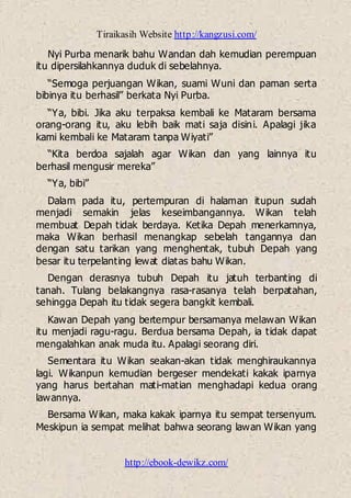 Tiraikasih Website http://kangzusi.com/
http://ebook-dewikz.com/
Nyi Purba menarik bahu Wandan dah kemudian perempuan
itu dipersilahkannya duduk di sebelahnya.
“Semoga perjuangan Wikan, suami Wuni dan paman serta
bibinya itu berhasil” berkata Nyi Purba.
“Ya, bibi. Jika aku terpaksa kembali ke Mataram bersama
orang-orang itu, aku lebih baik mati saja disini. Apalagi jika
kami kembali ke Mataram tanpa Wiyati”
“Kita berdoa sajalah agar Wikan dan yang lainnya itu
berhasil mengusir mereka”
“Ya, bibi”
Dalam pada itu, pertempuran di halaman itupun sudah
menjadi semakin jelas keseimbangannya. Wikan telah
membuat Depah tidak berdaya. Ketika Depah menerkamnya,
maka Wikan berhasil menangkap sebelah tangannya dan
dengan satu tarikan yang menghentak, tubuh Depah yang
besar itu terpelanting lewat diatas bahu Wikan.
Dengan derasnya tubuh Depah itu jatuh terbanting di
tanah. Tulang belakangnya rasa-rasanya telah berpatahan,
sehingga Depah itu tidak segera bangkit kembali.
Kawan Depah yang bertempur bersamanya melawan Wikan
itu menjadi ragu-ragu. Berdua bersama Depah, ia tidak dapat
mengalahkan anak muda itu. Apalagi seorang diri.
Sementara itu Wikan seakan-akan tidak menghiraukannya
lagi. Wikanpun kemudian bergeser mendekati kakak iparnya
yang harus bertahan mati-matian menghadapi kedua orang
lawannya.
Bersama Wikan, maka kakak iparnya itu sempat tersenyum.
Meskipun ia sempat melihat bahwa seorang lawan Wikan yang
 