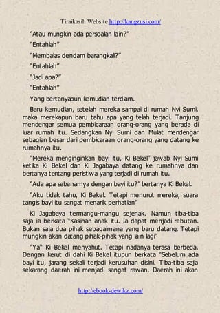 Tiraikasih Website http://kangzusi.com/
http://ebook-dewikz.com/
“Atau mungkin ada persoalan lain?”
“Entahlah”
“Membalas dendam barangkali?”
“Entahlah”
“Jadi apa?”
“Entahlah”
Yang bertanyapun kemudian terdiam.
Baru kemudian, setelah mereka sampai di rumah Nyi Sumi,
maka merekapun baru tahu apa yang telah terjadi. Tanjung
mendengar semua pembicaraan orang-orang yang berada di
luar rumah itu. Sedangkan Nyi Sumi dan Mulat mendengar
sebagian besar dari pembicaraan orang-orang yang datang ke
rumahnya itu.
“Mereka menginginkan bayi itu, Ki Bekel” jawab Nyi Sumi
ketika Ki Bekel dan Ki Jagabaya datang ke rumahnya dan
bertanya tentang peristiwa yang terjadi di rumah itu.
“Ada apa sebenarnya dengan bayi itu?” bertanya Ki Bekel.
“Aku tidak tahu, Ki Bekel. Tetapi menurut mereka, suara
tangis bayi itu sangat menarik perhatian”
Ki Jagabaya termangu-mangu sejenak. Namun tiba-tiba
saja ia berkata “Kasihan anak itu. Ia dapat menjadi rebutan.
Bukan saja dua pihak sebagaimana yang baru datang. Tetapi
mungkin akan datang pihak-pihak yang lain lagi”
“Ya“ Ki Bekel menyahut. Tetapi nadanya terasa berbeda.
Dengan kerut di dahi Ki Bekel itupun berkata “Sebelum ada
bayi itu, jarang sekali terjadi kerusuhan disini. Tiba-tiba saja
sekarang daerah ini menjadi sangat rawan. Daerah ini akan
 