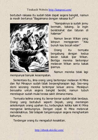 Tiraikasih Website http://kangzusi.com/
http://ebook-dewikz.com/
bertubuh raksasa itu sudah tidak dapat segera bangkit, namun
ia masih bertanya “Bagaimana dengan raksasa itu?”
“Nampaknya ia sudah jemu
bermain, kakang. Ia ingin
beristirahat dan tiduran di
halaman”
Namun lawan Wikan yang
lainpun menggeram “Aku
bunuh kau bocah edan”
Orang itu ternyata
bergabung dengan kedua
lawan kakak ipar Wikan.
Bertiga mereka bertempur
melawan Wikan serta kakak
iparnya.
Namun mereka tidak lagi
mempunyai banyak kesempatan.
Sementara itu, lima orang yang bertempur melawan Ki Mina
dan Nyi Minapun sudah tidak berpengharapan lagi. Seo-rang
demi seorang mereka terlempar keluar arena. Meskipun
berusaha untuk segera bangkit berdiri, namun tubuh
merekapun sudah mulai terasa sakit dimana-mana.
Ternyata kelima orang itu benar-benar sudah tidak berdaya.
Orang yang bertubuh seperti Depah, yang memimpin
sekelompok orang upahan itu, terbungkuk ketika kaki Ki Mina
mengenai lambungnya. Dengan cepat Ki Mina meloncat
mendekatinya. Sisi telapak tangannyapun segera menghantam
bahunya.
Terdengar orang itu mengaduh kesakitan.
 
