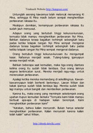 Tiraikasih Website http://kangzusi.com/
http://ebook-dewikz.com/
Untunglah seorang kawannya telah meloncat menyerang Ki
Mina, sehingga Ki Mina masih belum sempat menghentikan
perlawanan raksasa itu.
Meskipun demikian, kemampuan perlawanan raksasa itu
sudah jauh menyusut.
Adapun orang yang bertubuh tinggi kekurus-kurusan,
ternyata tidak mampu menghentikan perlawanan Nyi Mina.
Bahkan dadanya terasa bagaikan terhimpit sebongkah batu
padas ketika telapak tangan Nyi Mina sempat mengenai
dadanya terasa bagaikan terhimpit sebongkah batu padas
ketika telapak tangan Nyi Mina sempat mengenai dadanya.
Orang bertubuh tinggi kekurus-kurusan itu mengumpat
kasar. Nafasnya menjadi sesak. Tulang-tulang iganyapun
serasa menjadi retak.
Bahkan beberapa saat kemudian, maka tiga orang diantara
kelima orang itu sudah tidak berdaya. Dua orang lainnya
segera berloncatan surut. Mereka menjadi ragu-ragu untuk
meneruskan perlawanan.
Apalagi ketika mereka memandang di sekelilingnya. Kawan-
kawannyapun telah berhenti bertempur. Lawan Wikan dan
kakak iparnya sudah tidak berdaya lagi. Mereka sudah tidak
lagi mampu untuk bangkit dan memberikan perlawanan.
Karena itu, maka orang yang memimpin sekelompok orang
upahan itupun kemudian berkata “Ternyata kami tidak mampu
berbuat apa-apa di hadapan kalian berempat. Kami
menghentikan perlawanan kami”
“Katakan, bahwa kalian menyerah. Bukan hanya sekedar
menghentikan perlawanan. Kalian menyerah karena kalian
telah kalah” sahut Wikan.
 