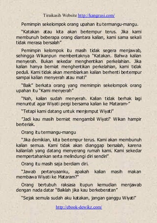 Tiraikasih Website http://kangzusi.com/
http://ebook-dewikz.com/
Pemimpin sekelompok orang upahan itu termangu-mangu.
“Katakan atau kita akan bertempur terus. Jika kami
membunuh beberapa orang diantara kalian, kami sama sekali
tidak merasa bersalah”
Pemimpin kelompok itu masih tidak segera menjawab,
sehingga Wikanpun membentaknya “Katakan. Bahwa kalian
menyerah. Bukan sekedar menghentikan perkelahian. Jika
kalian hanya berniat menghentikan perkelahian, kami tidak
peduli. Kami tidak akan membiarkan kalian berhenti bertempur
sampai kalian menyerah atau mati”
“Baik” berkata orang yang memimpin sekelompok orang
upahan itu “Kami menyerah”
“Nah, kalian sudah menyerah. Kalian tidak berhak lagi
menuntut agar Wiyati pergi bersama kalian ke Mataram-”
“Tetapi kami datang untuk menjemput Wiyati”
”Jadi kau masih berniat mengambil Wiyati“ Wikan hampir
berteriak.
Orang itu termangu-mangu
“Jika demikian, kita bertempur terus. Kami akan membunuh
kalian semua. Kami tidak akan dianggap bersalah, karena
kalianlah yang datang menyerang rumah kami. Kami sekedar
mempertahankan serta melindungi diri sendiri”
Orang itu masih saja berdiam diri.
“Jawab pertanyaanku, apakah kalian masih makan
membawa Wiyati ke Mataram?“
Orang bertubuh raksasa itupun kemudian menjawab
dengan nada datar “Baiklah jika kau berkeberatan”
“Sejak semula sudah aku katakan, jangan ganggu Wiyati”
 