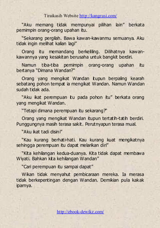 Tiraikasih Website http://kangzusi.com/
http://ebook-dewikz.com/
“Aku memang tidak mempunyai pilihan lain” berkata
pemimpin orang-orang upahan itu.
“Sekarang pergilah. Bawa kawan-kawanmu semuanya. Aku
tidak ingin melihat kalian lagi”
Orang itu memandang berkeliling. Dilihatnya kawan-
kawannya yang kesakitan berusaha untuk bangkit berdiri.
Namun tiba-tiba pemimpin orang-orang upahan itu
bertanya “Dimana Wandan?“
Orang yang mengikat Wandan itupun berpaling kearah
sebatang pohon tempat ia mengikat Wandan. Namun Wandan
sudah tidak ada.
“Aku ikat perempuan itu pada pohon itu” berkata orang
yang mengikat Wandan.
“Tetapi dimana perempuan itu sekarang?“
Orang yang mengikat Wandan itupun tertatih-tatih berdiri.
Punggungnya masih terasa sakit. Perutnyapun terasa mual.
“Aku ikat tadi disini”
“Kau kurang berhati-hati. Kau kurang kuat mengikatnya
sehingga perempuan itu dapat melarikan diri”
“Kita kehilangan kedua-duanya. Kita tidak dapat membawa
Wiyati. Bahkan kita kehilangan Wandan”
“Cari perempuan itu sampai dapat”
Wikan tidak menyahut pembicaraan mereka. Ia merasa
tidak berkepentingan dengan Wandan. Demikian pula kakak
iparnya.
 