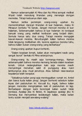Tiraikasih Website http://kangzusi.com/
http://ebook-dewikz.com/
Namun sebenarnyalah Ki Mina dan Nyi Mina sempat melihat
Wiyati telah menolong Wandan yang menangis dengan
memelas. Tetapi keduanya diam saja.
Namun ketika pemimpin orang-orang upahan itu
memerintahkan mencari Wandan di luar halaman, maka Ki
Minapun berkata “Ki Sanak. Jangan mencari mereka di luar
halaman, Sebenarnyalah bahwa di luar halaman ini terdapat
banyak orang yang melihat keributan yang terjadi disini.
Semula hanya satu dua orang. Tetapi mereka mengajak
kawan-kawan mereka. Beruntunglah kalian bahwa mereka
tidak langsung melibatkan diri, karena agaknya mereka tahu,
bahwa kalian bukan orang-orang yang berbahaya”
Orang-orang upahan itupun terhenti.
”Dalam keadaan lemah, kalian akan mengalami nasib yang
sangat buruk” berkata Ki Mina selanjutnya.
Orang-orang itu masih saja termangu-mangu. Namun
sebenarnyalah bahwa mereka memang berada dalam keadaan
lemah. Untuk melangkahkan kaki saja mereka masih
menyeringai menahan sakit di punggung atau nyeri
lambungnya atau mual perutnya. Atau bahkan rasa-rasanya
kepalanya telah berputar.
“Sebaiknya kalian pergi saja meninggalkan rumah ini. Ambil
dan bawa kuda kalian pergi. Jangan berhenti sebelum kalian
lepas dari padukuhan ini. Kecuali itu, ingat, bahwa kalian
jangan mencoba menginjakkan kaki di padukuhan ini lagi.
Berhadapan dengan kami berempat kalian sudah tidak
berdaya. Apalagi jika Ki Bekel, Ki Jagabaya apalagi jika Ki
Demang ikut menyambut kedatangan kalian, maka kalian
tentu sudah menjadi sewalang-walang”
 